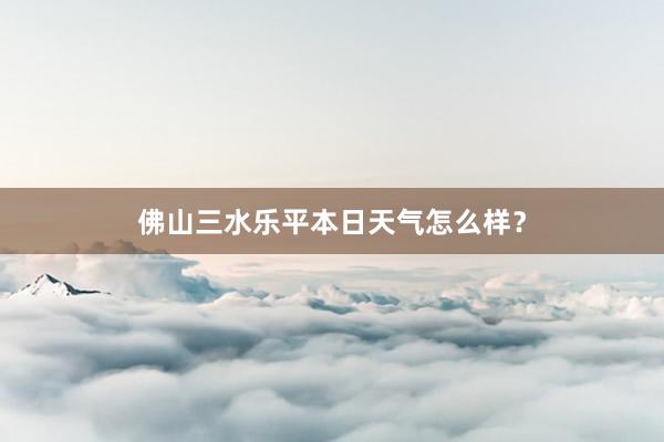 佛山三水乐平本日天气怎么样?