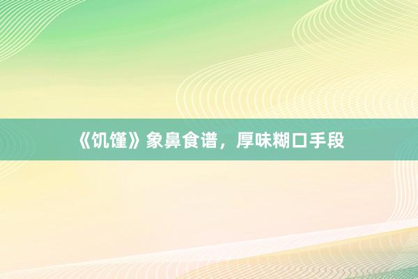 《饥馑》象鼻食谱，厚味糊口手段